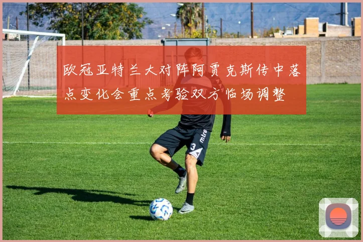 欧冠亚特兰大对阵阿贾克斯传中落点变化会重点考验双方临场调整