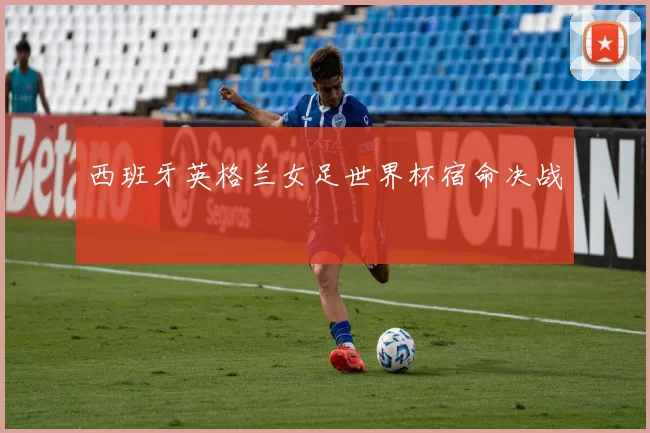 西班牙英格兰女足世界杯宿命决战
