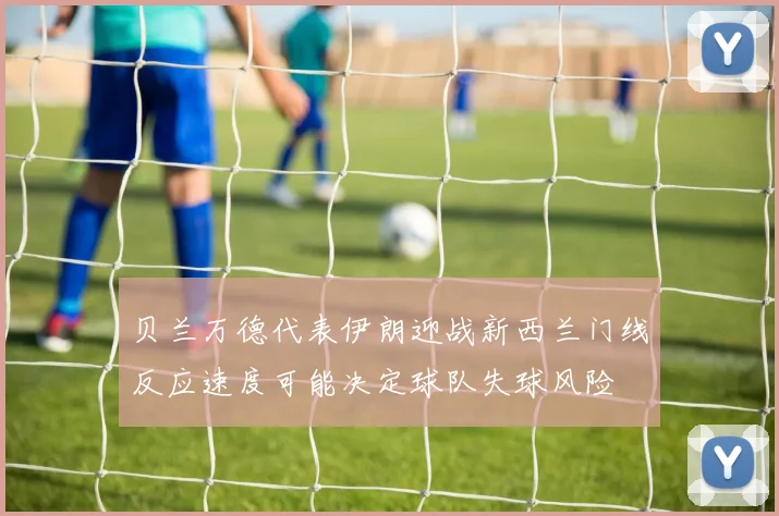 贝兰万德代表伊朗迎战新西兰门线反应速度可能决定球队失球风险