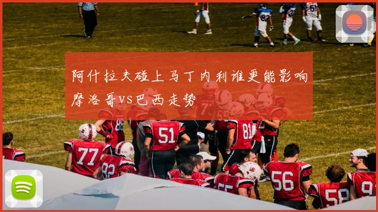 阿什拉夫碰上马丁内利谁更能影响摩洛哥vs巴西走势