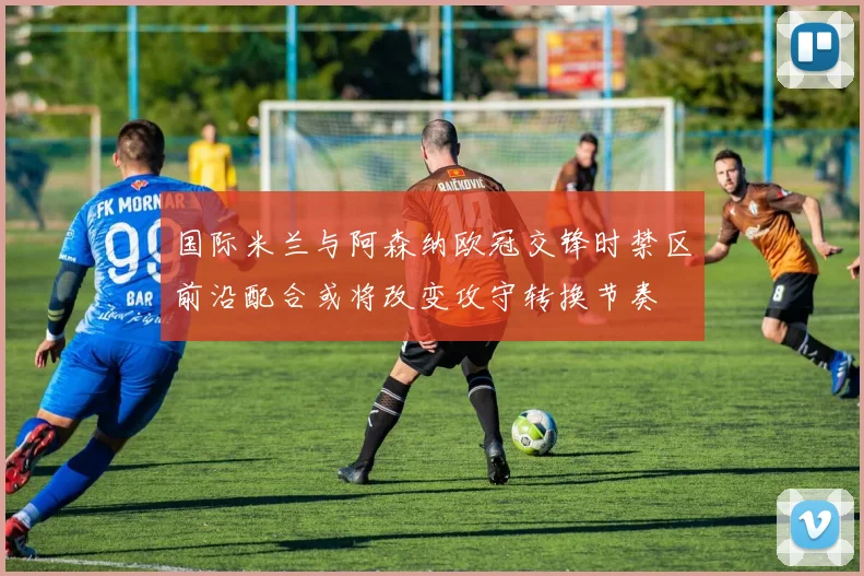 国际米兰与阿森纳欧冠交锋时禁区前沿配合或将改变攻守转换节奏