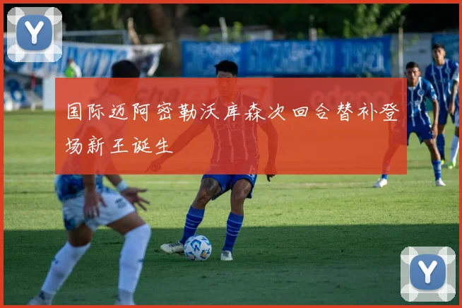 国际迈阿密勒沃库森次回合替补登场新王诞生