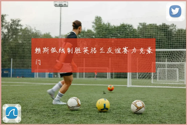 赖斯弧线制胜英格兰友谊赛力克豪门