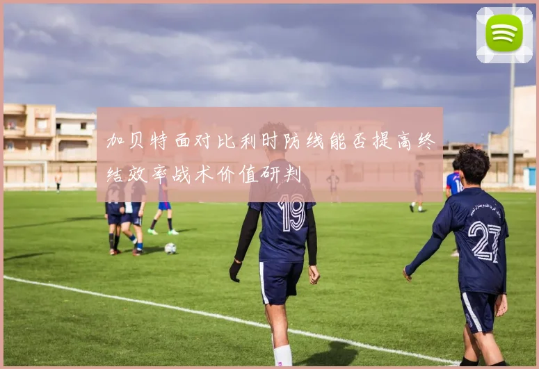 加贝特面对比利时防线能否提高终结效率战术价值研判
