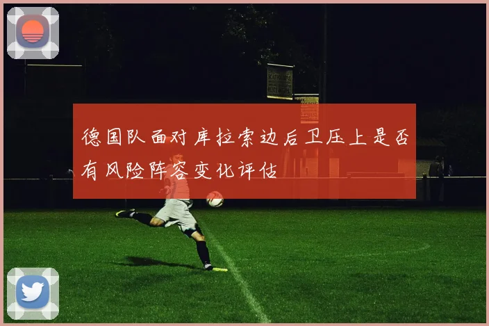 德国队面对库拉索边后卫压上是否有风险阵容变化评估