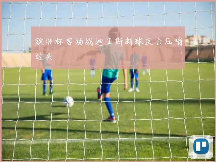 欧洲杯客场战迪亚斯断球反击压哨过关