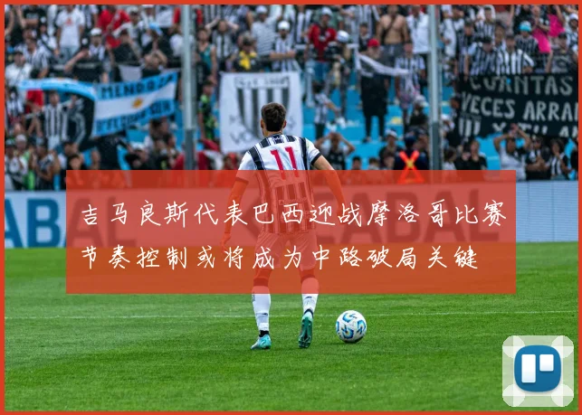 吉马良斯代表巴西迎战摩洛哥比赛节奏控制或将成为中路破局关键