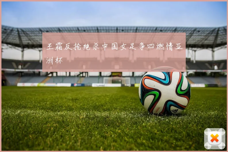 王霜反抢绝杀中国女足争四燃情亚洲杯