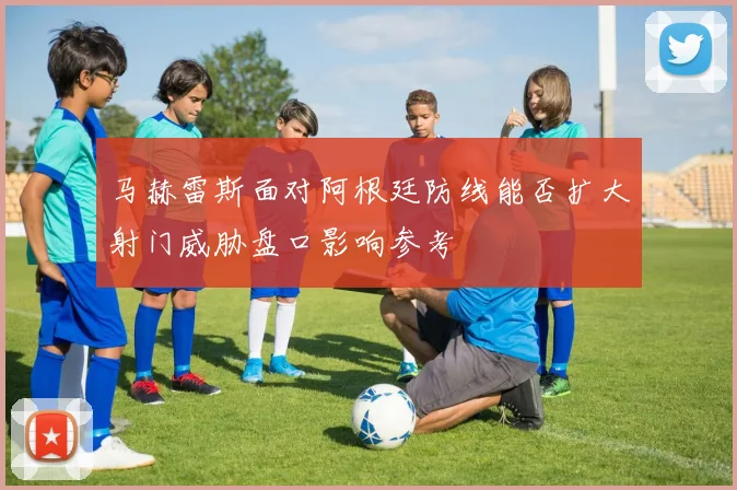 马赫雷斯面对阿根廷防线能否扩大射门威胁盘口影响参考