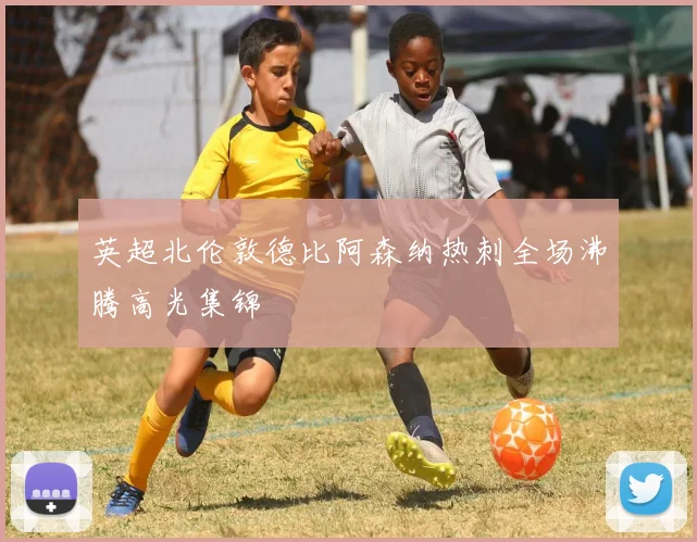 英超北伦敦德比阿森纳热刺全场沸腾高光集锦