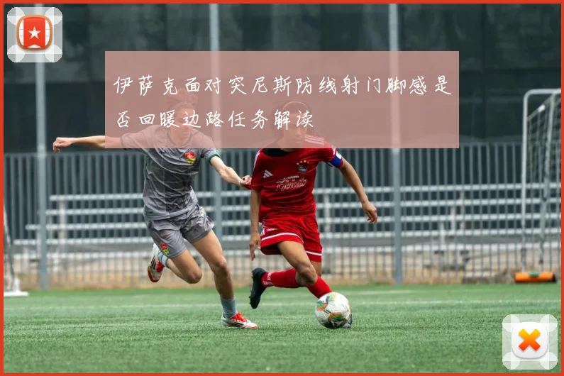 伊萨克面对突尼斯防线射门脚感是否回暖边路任务解读