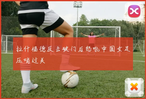 拉什福德反击破门后怒吼中国女足压哨过关