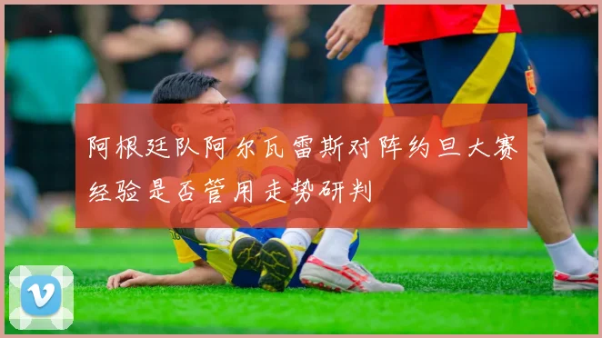 阿根廷队阿尔瓦雷斯对阵约旦大赛经验是否管用走势研判
