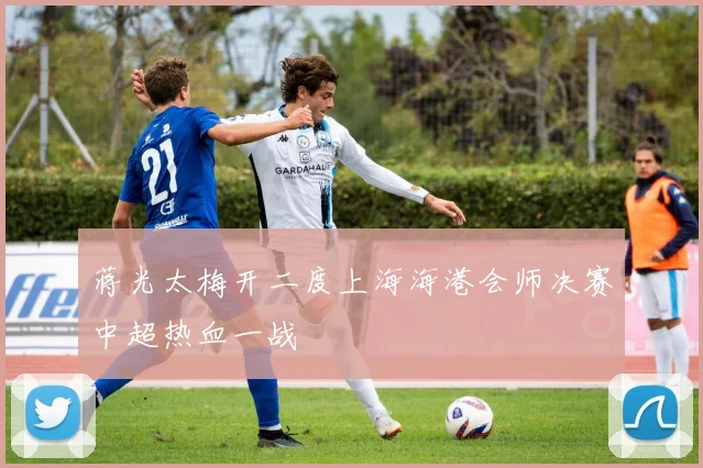 蒋光太梅开二度上海海港会师决赛中超热血一战
