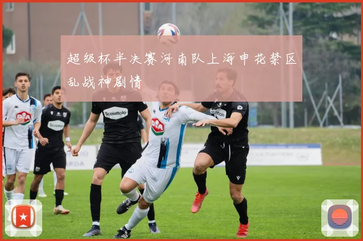 超级杯半决赛河南队上海申花禁区乱战神剧情