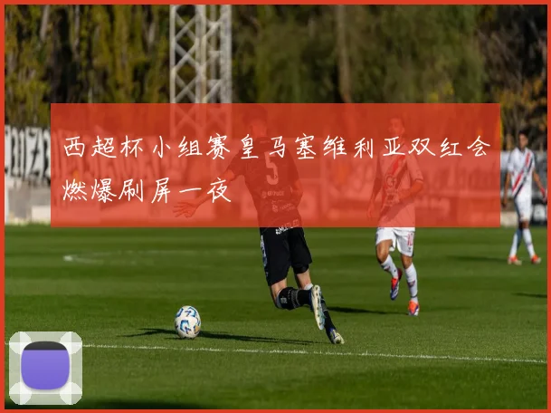 西超杯小组赛皇马塞维利亚双红会燃爆刷屏一夜
