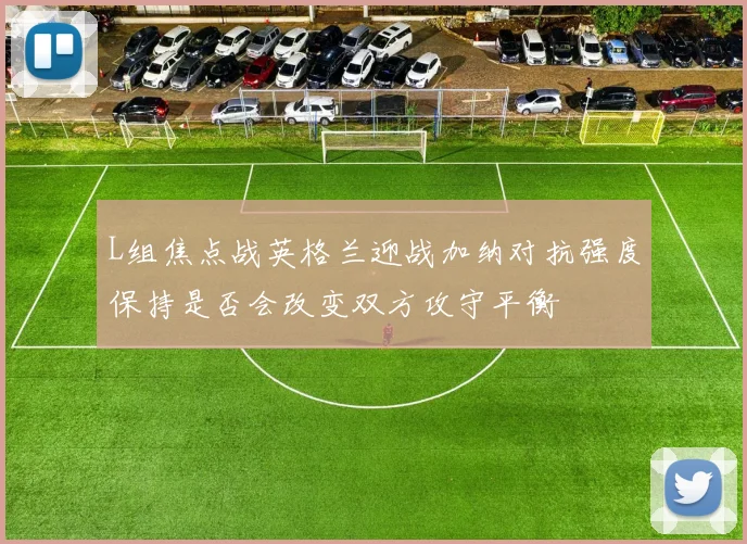 L组焦点战英格兰迎战加纳对抗强度保持是否会改变双方攻守平衡