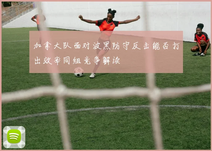 加拿大队面对波黑防守反击能否打出效率同组竞争解读