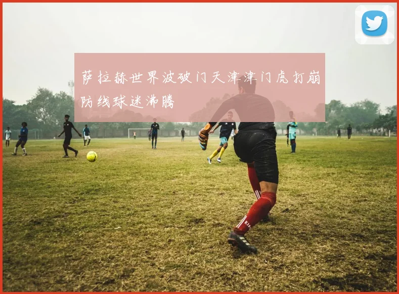 萨拉赫世界波破门天津津门虎打崩防线球迷沸腾