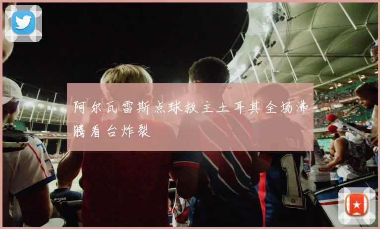 阿尔瓦雷斯点球救主土耳其全场沸腾看台炸裂