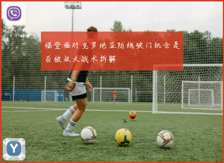 福登面对克罗地亚防线破门机会是否被放大战术拆解