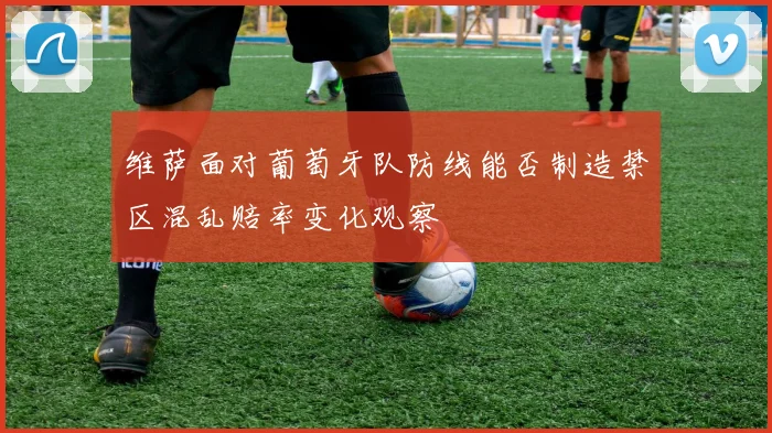 维萨面对葡萄牙队防线能否制造禁区混乱赔率变化观察