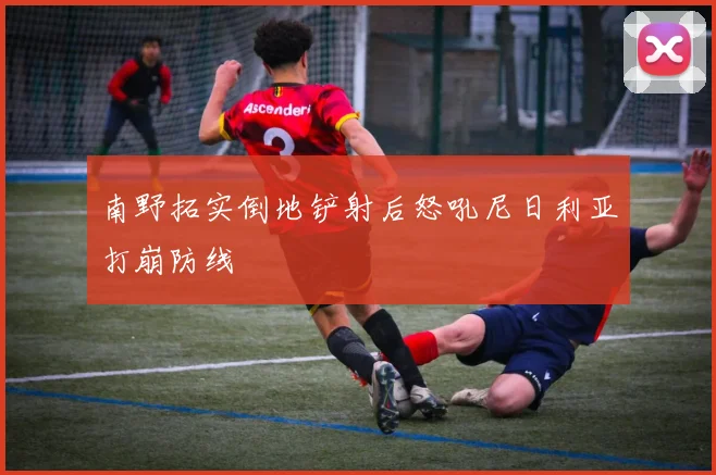 南野拓实倒地铲射后怒吼尼日利亚打崩防线