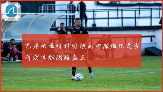 巴库纳面对科特迪瓦回撤组织是否有效传球线路盘点