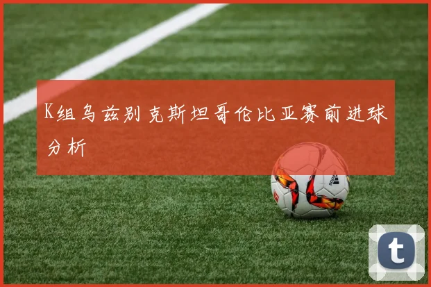K组乌兹别克斯坦哥伦比亚赛前进球分析