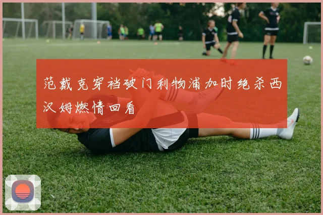 范戴克穿裆破门利物浦加时绝杀西汉姆燃情回看
