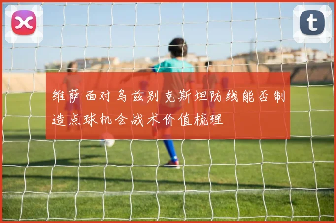 维萨面对乌兹别克斯坦防线能否制造点球机会战术价值梳理