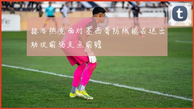赫洛热克面对墨西哥防线能否送出助攻前场支点前瞻