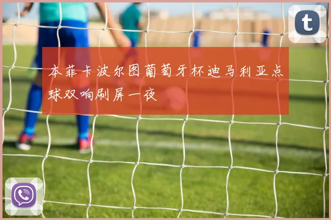 本菲卡波尔图葡萄牙杯迪马利亚点球双响刷屏一夜