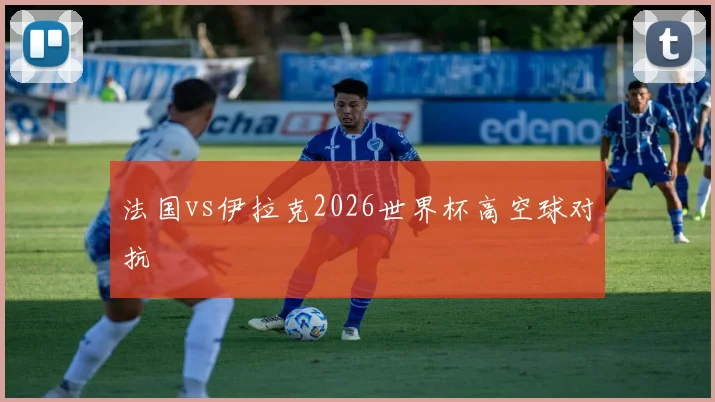 法国vs伊拉克2026世界杯高空球对抗