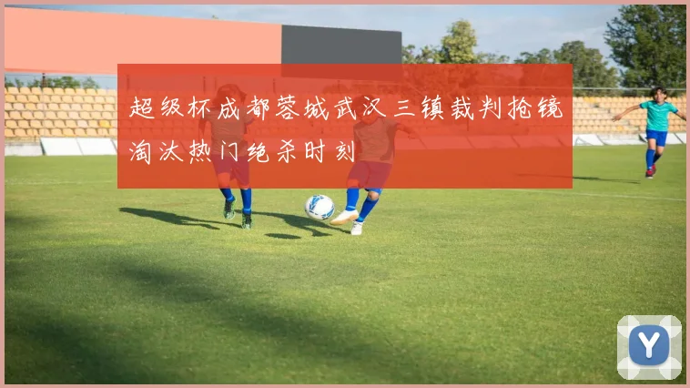 超级杯成都蓉城武汉三镇裁判抢镜淘汰热门绝杀时刻