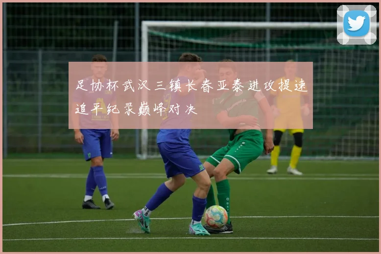 足协杯武汉三镇长春亚泰进攻提速追平纪录巅峰对决