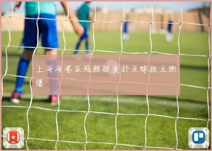 上海海港亚冠颜骏凌扑点球救主燃爆