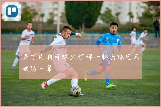 马丁内利百球里程碑一脚出球巴西破防一幕
