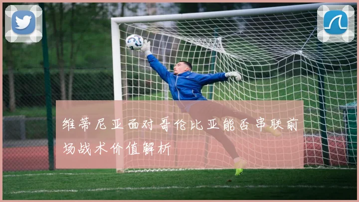 维蒂尼亚面对哥伦比亚能否串联前场战术价值解析