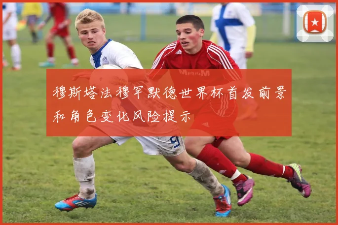 穆斯塔法穆罕默德世界杯首发前景和角色变化风险提示