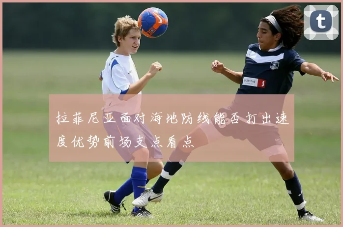 拉菲尼亚面对海地防线能否打出速度优势前场支点看点