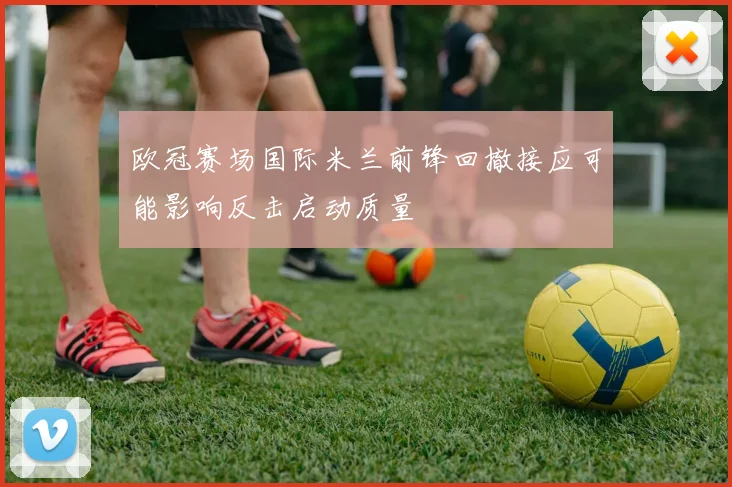 欧冠赛场国际米兰前锋回撤接应可能影响反击启动质量