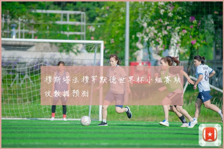 穆斯塔法穆罕默德世界杯小组赛助攻数据预测