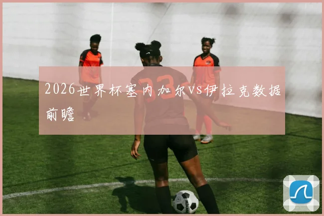 2026世界杯塞内加尔vs伊拉克数据前瞻