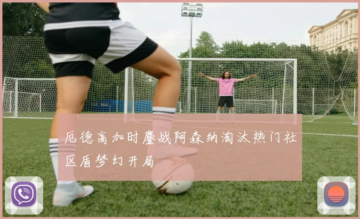 厄德高加时鏖战阿森纳淘汰热门社区盾梦幻开局
