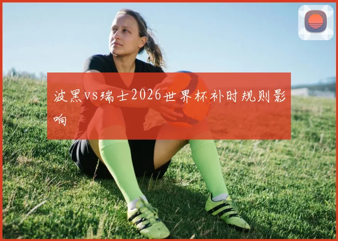 波黑vs瑞士2026世界杯补时规则影响