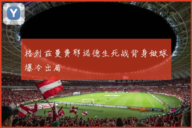 格列兹曼费耶诺德生死战背身做球爆冷出局