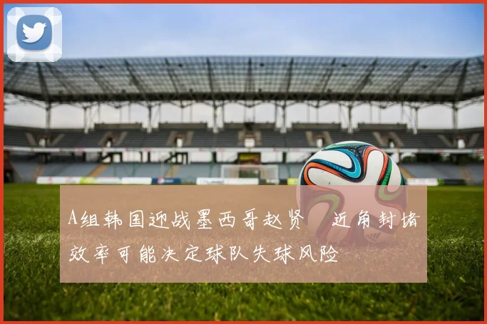 A组韩国迎战墨西哥赵贤祐近角封堵效率可能决定球队失球风险