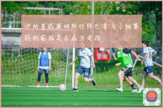 伊纳基威廉姆斯对阵巴拿马小组赛弱侧前插是否成为奇招