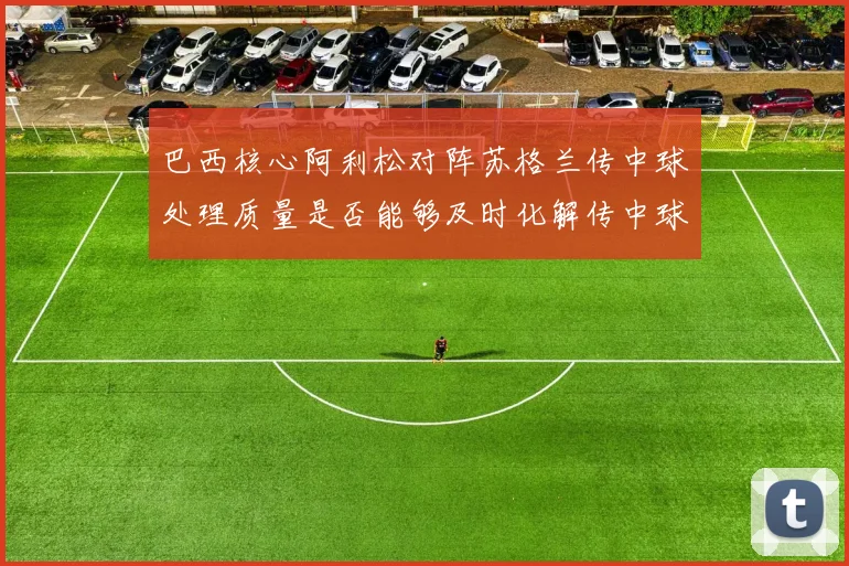巴西核心阿利松对阵苏格兰传中球处理质量是否能够及时化解传中球